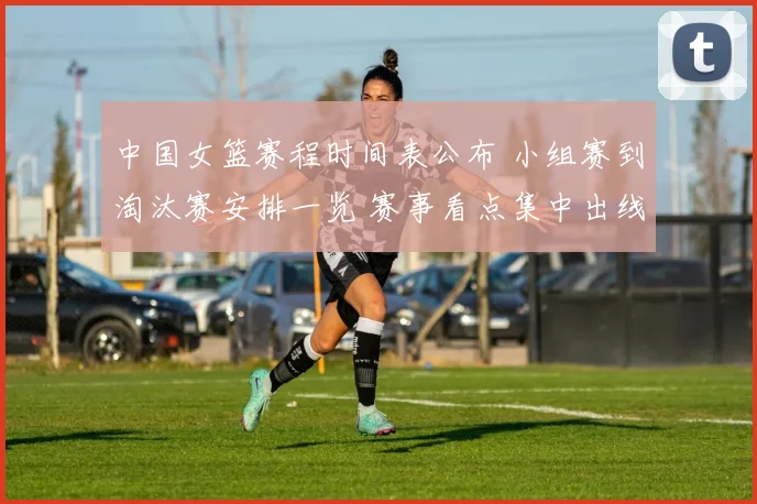 中国女篮赛程时间表公布 小组赛到淘汰赛安排一览 赛事看点集中出线形势