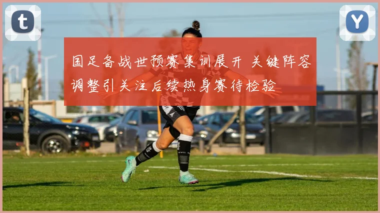 国足备战世预赛集训展开 关键阵容调整引关注后续热身赛待检验