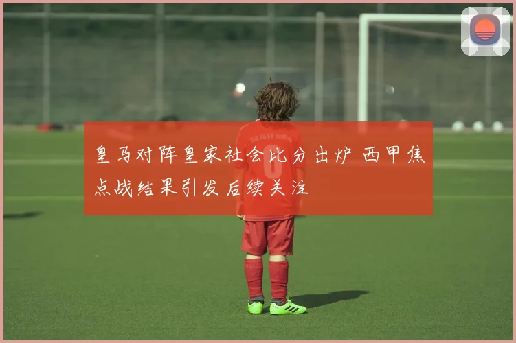 皇马对阵皇家社会比分出炉 西甲焦点战结果引发后续关注