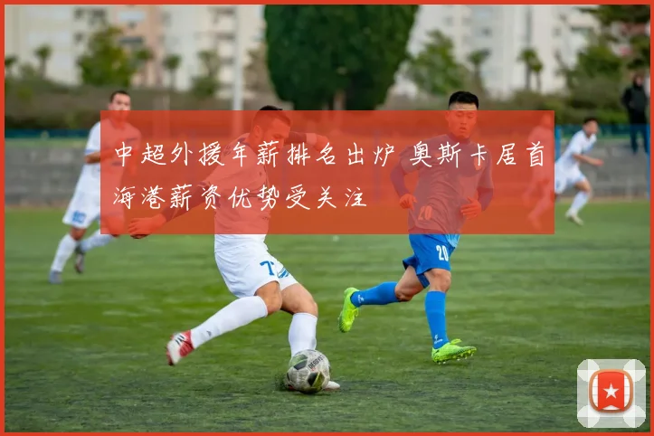 中超外援年薪排名出炉 奥斯卡居首海港薪资优势受关注