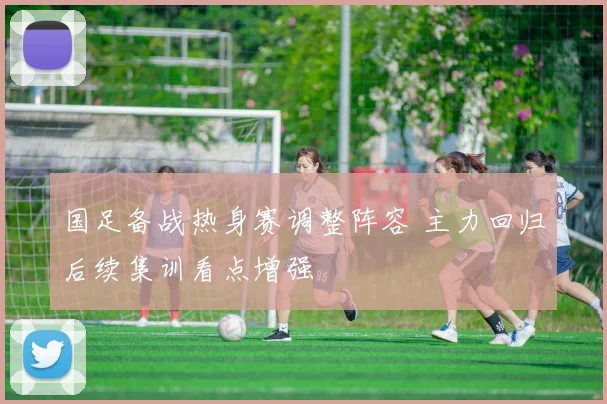 国足备战热身赛调整阵容 主力回归后续集训看点增强