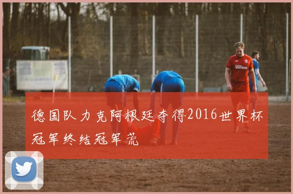 德国队力克阿根廷夺得2016世界杯冠军终结冠军荒