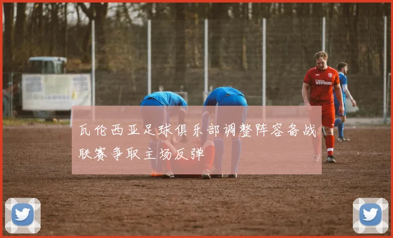 瓦伦西亚足球俱乐部调整阵容备战联赛争取主场反弹