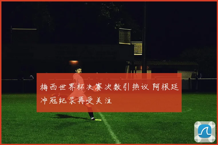 梅西世界杯决赛次数引热议 阿根廷冲冠纪录再受关注