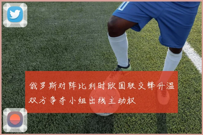 俄罗斯对阵比利时欧国联交锋升温双方争夺小组出线主动权