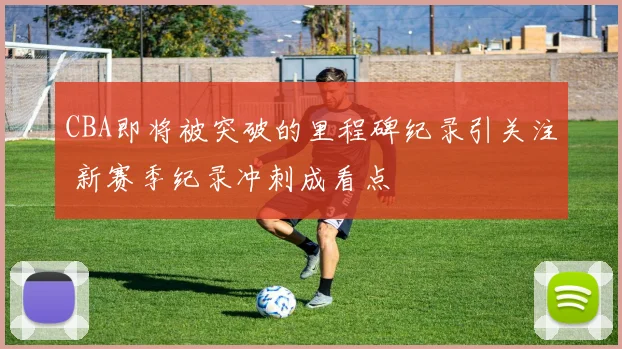 CBA即将被突破的里程碑纪录引关注 新赛季纪录冲刺成看点